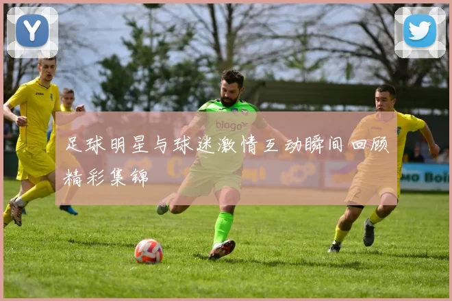 足球明星与球迷激情互动瞬间回顾精彩集锦