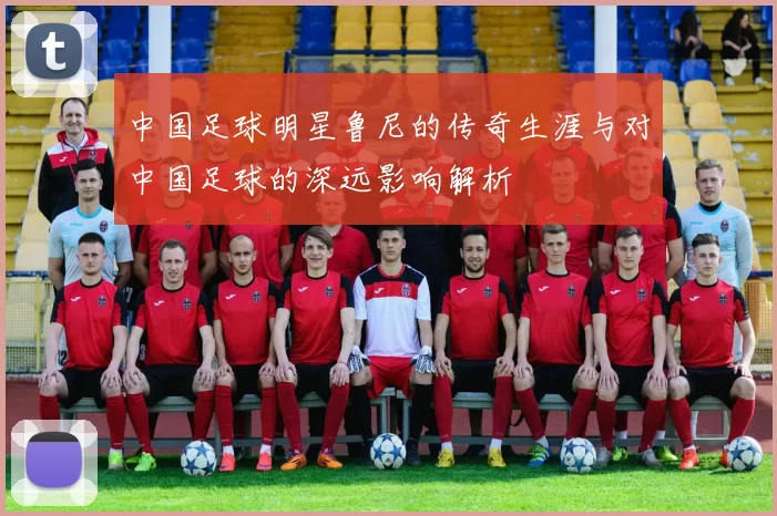 中国足球明星鲁尼的传奇生涯与对中国足球的深远影响解析