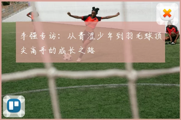 李强专访：从青涩少年到羽毛球顶尖高手的成长之路
