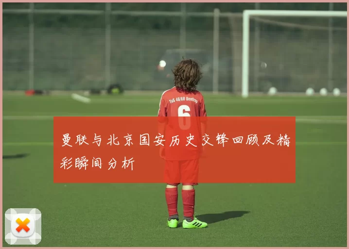 曼联与北京国安历史交锋回顾及精彩瞬间分析
