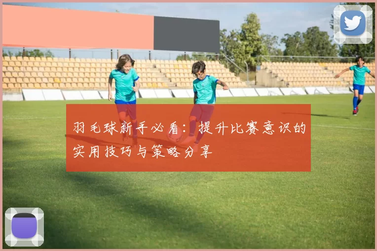 羽毛球新手必看：提升比赛意识的实用技巧与策略分享