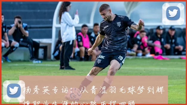 杨秀英专访：从青涩羽毛球梦到辉煌职业生涯的心路历程回顾