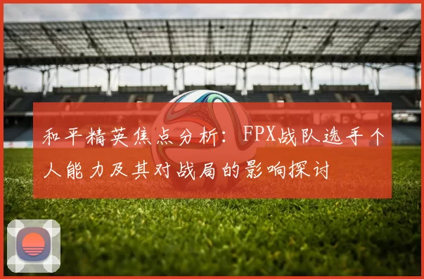 和平精英焦点分析：FPX战队选手个人能力及其对战局的影响探讨