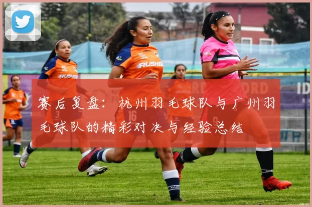 赛后复盘：杭州羽毛球队与广州羽毛球队的精彩对决与经验总结