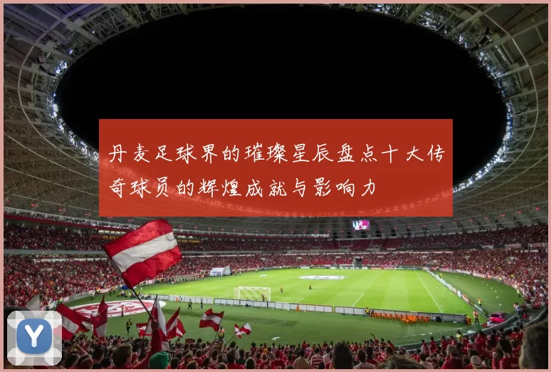 丹麦足球界的璀璨星辰盘点十大传奇球员的辉煌成就与影响力