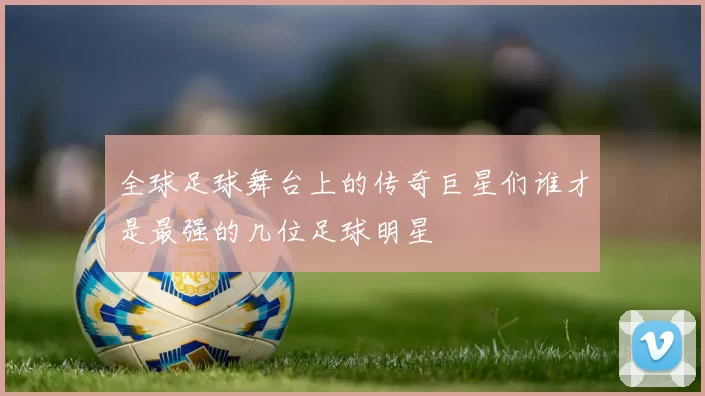 全球足球舞台上的传奇巨星们谁才是最强的几位足球明星