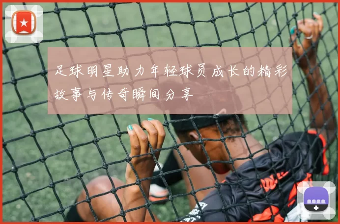 足球明星助力年轻球员成长的精彩故事与传奇瞬间分享