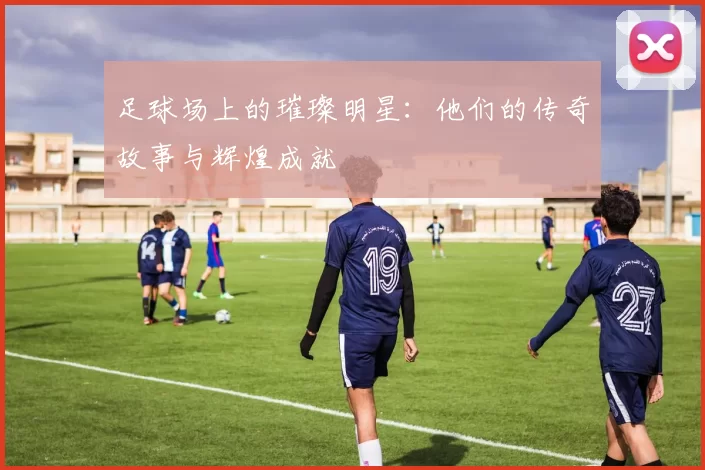 足球场上的璀璨明星：他们的传奇故事与辉煌成就