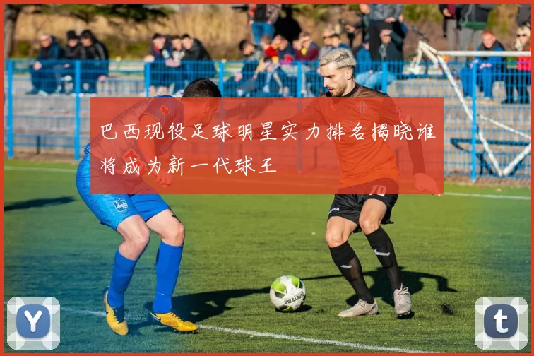 巴西现役足球明星实力排名揭晓谁将成为新一代球王