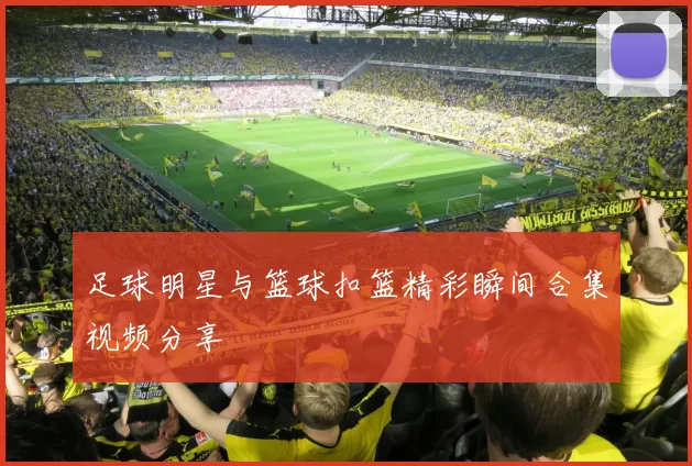 足球明星与篮球扣篮精彩瞬间合集视频分享
