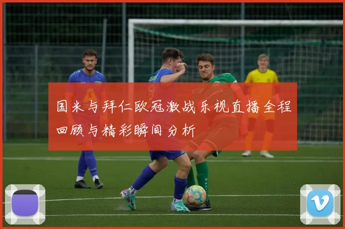 国米与拜仁欧冠激战乐视直播全程回顾与精彩瞬间分析