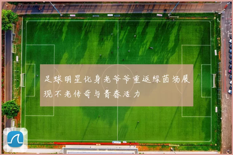 足球明星化身老爷爷重返绿茵场展现不老传奇与青春活力