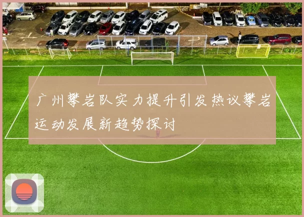 广州攀岩队实力提升引发热议攀岩运动发展新趋势探讨
