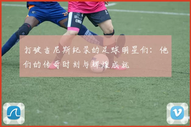 打破吉尼斯纪录的足球明星们：他们的传奇时刻与辉煌成就