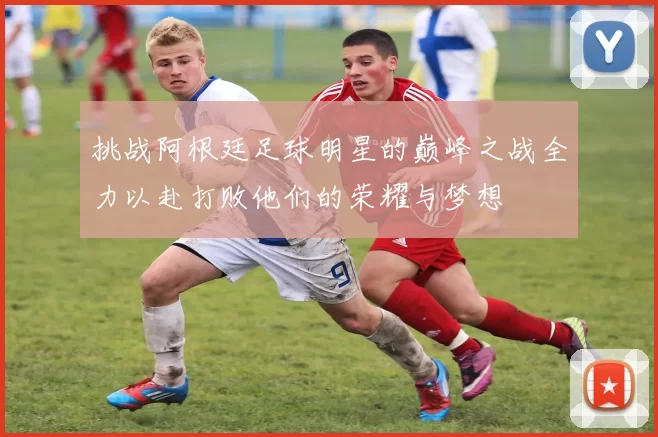 挑战阿根廷足球明星的巅峰之战全力以赴打败他们的荣耀与梦想