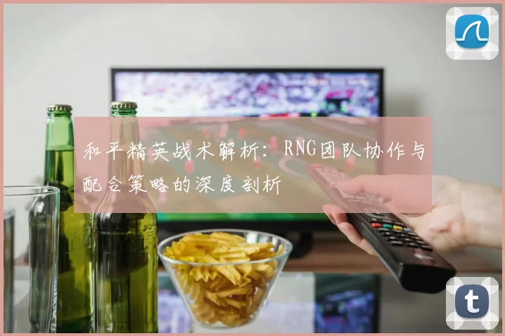 和平精英战术解析：RNG团队协作与配合策略的深度剖析