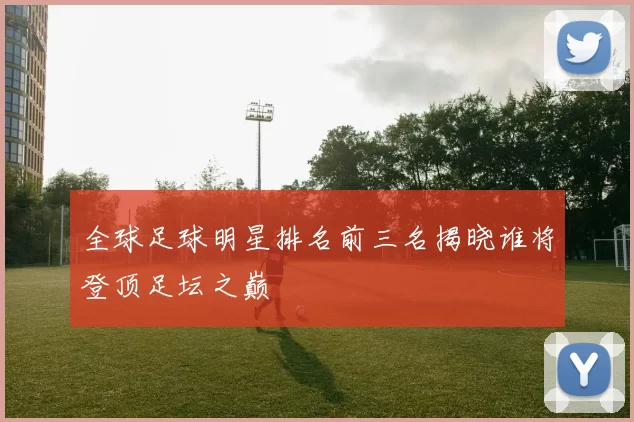 全球足球明星排名前三名揭晓谁将登顶足坛之巅