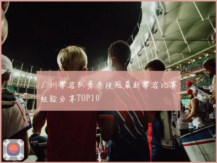 广州攀岩队勇夺桂冠最新攀岩比赛经验分享TOP10