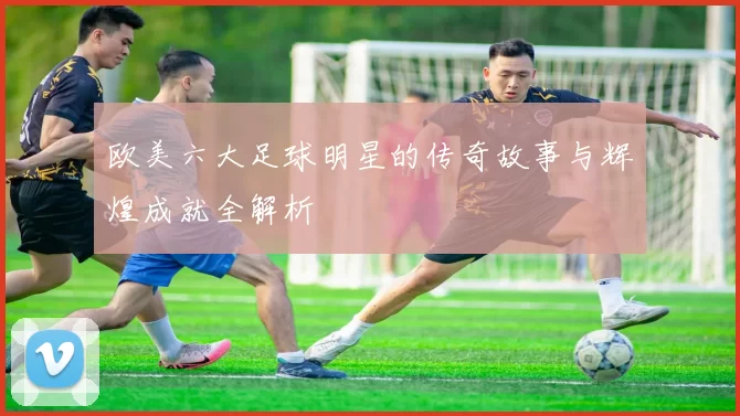 欧美六大足球明星的传奇故事与辉煌成就全解析