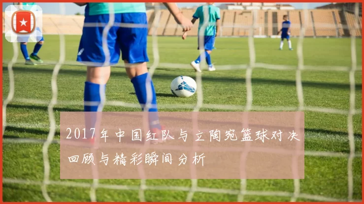 2017年中国红队与立陶宛篮球对决回顾与精彩瞬间分析