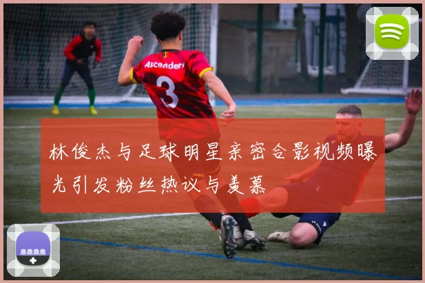 林俊杰与足球明星亲密合影视频曝光引发粉丝热议与羡慕