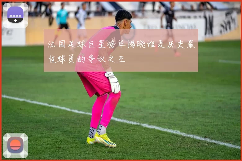 法国足球巨星榜单揭晓谁是历史最佳球员的争议之王