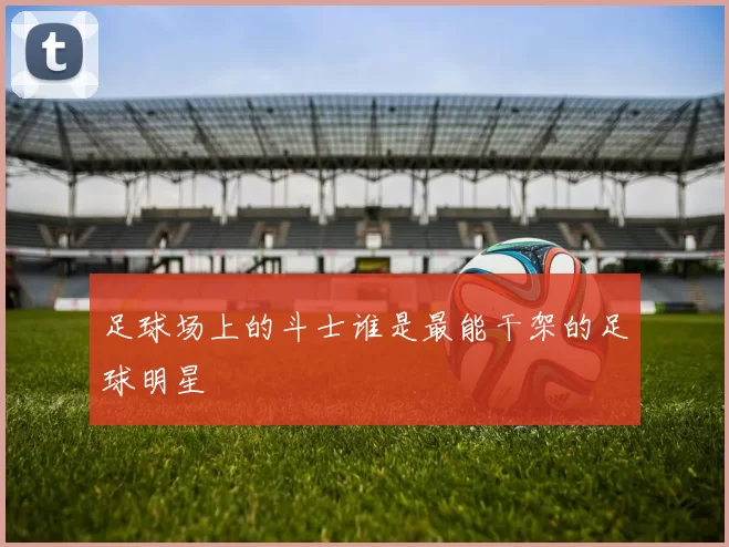 足球场上的斗士谁是最能干架的足球明星