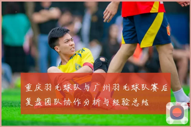 重庆羽毛球队与广州羽毛球队赛后复盘团队协作分析与经验总结