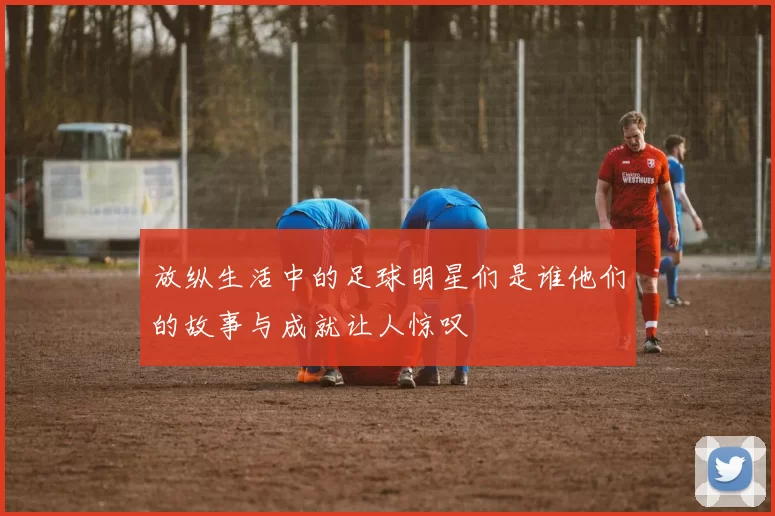 放纵生活中的足球明星们是谁他们的故事与成就让人惊叹