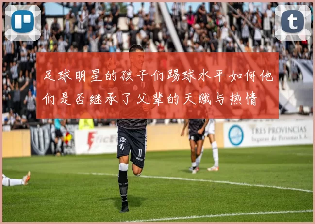 足球明星的孩子们踢球水平如何他们是否继承了父辈的天赋与热情
