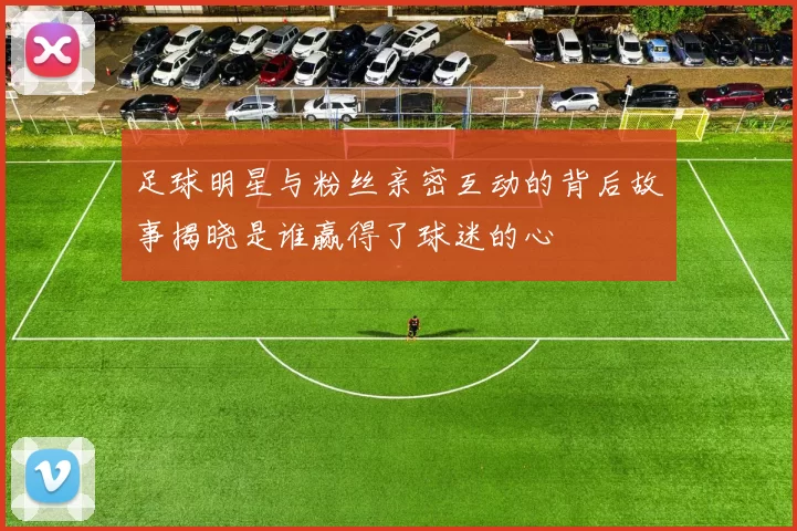 足球明星与粉丝亲密互动的背后故事揭晓是谁赢得了球迷的心
