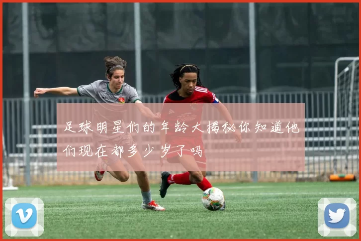 足球明星们的年龄大揭秘你知道他们现在都多少岁了吗