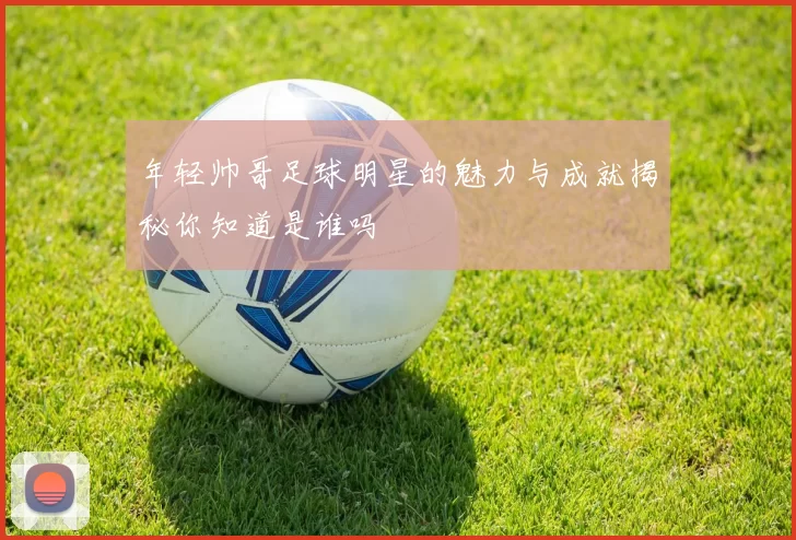 年轻帅哥足球明星的魅力与成就揭秘你知道是谁吗