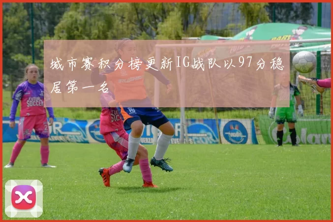 城市赛积分榜更新IG战队以97分稳居第一名