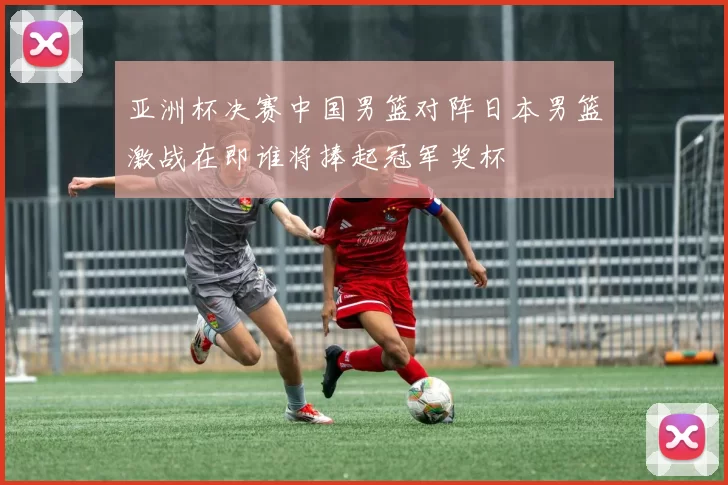 亚洲杯决赛中国男篮对阵日本男篮激战在即谁将捧起冠军奖杯