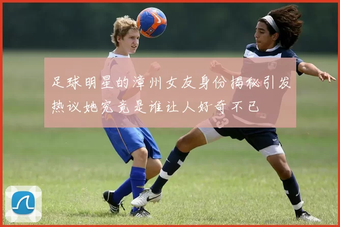 足球明星的漳州女友身份揭秘引发热议她究竟是谁让人好奇不已