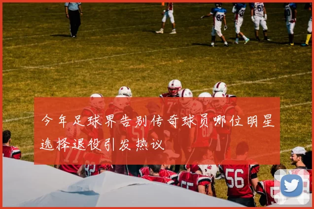 今年足球界告别传奇球员哪位明星选择退役引发热议