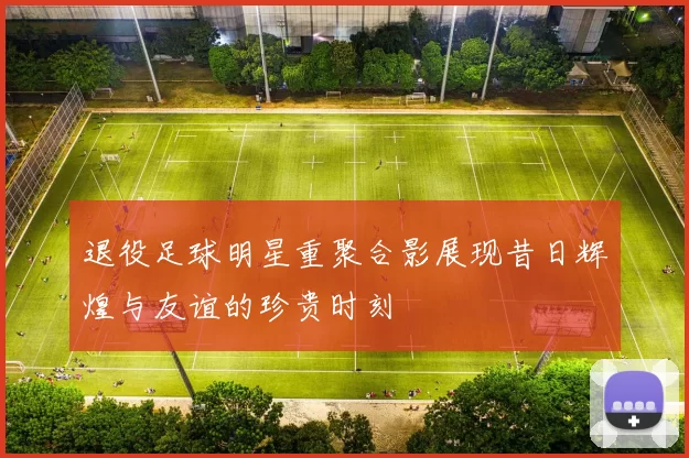 退役足球明星重聚合影展现昔日辉煌与友谊的珍贵时刻