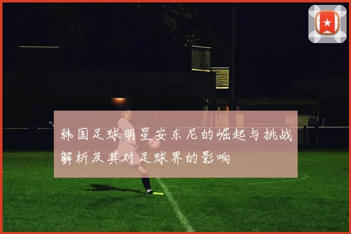 韩国足球明星安东尼的崛起与挑战解析及其对足球界的影响