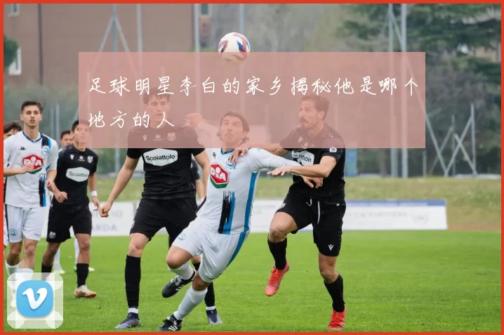 足球明星李白的家乡揭秘他是哪个地方的人