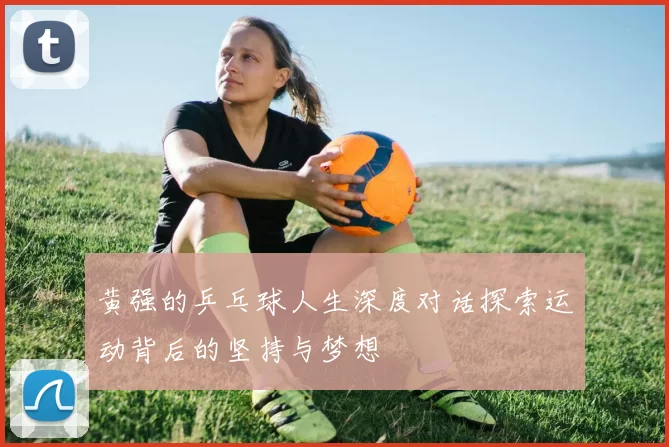 黄强的乒乓球人生深度对话探索运动背后的坚持与梦想