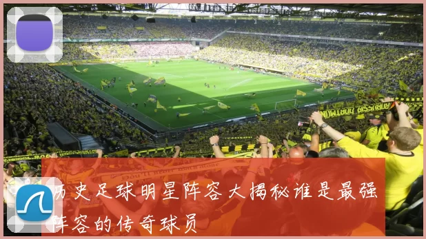 历史足球明星阵容大揭秘谁是最强阵容的传奇球员