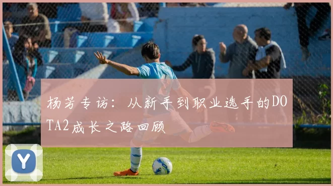 杨芳专访：从新手到职业选手的DOTA2成长之路回顾