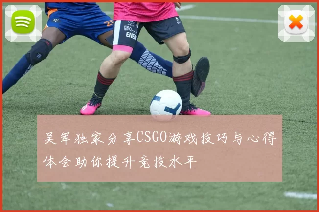 吴军独家分享CSGO游戏技巧与心得体会助你提升竞技水平