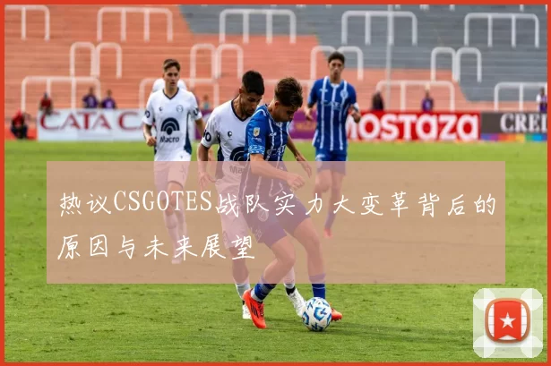 热议CSGOTES战队实力大变革背后的原因与未来展望