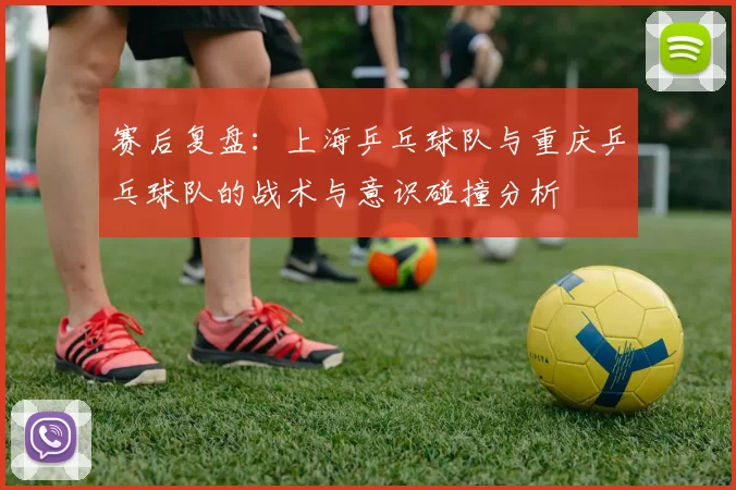 赛后复盘：上海乒乓球队与重庆乒乓球队的战术与意识碰撞分析