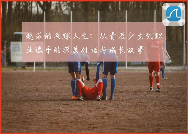 赵芳的网球人生：从青涩少女到职业选手的深度对话与成长故事