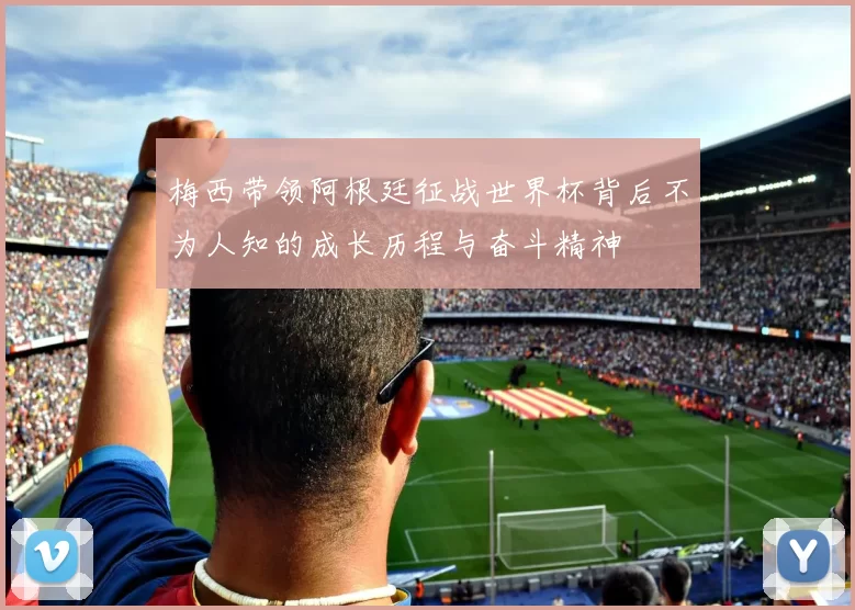 梅西带领阿根廷征战世界杯背后不为人知的成长历程与奋斗精神