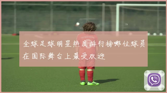 全球足球明星热度排行榜哪位球员在国际舞台上最受欢迎