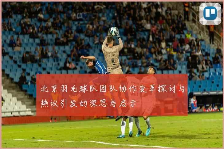 北京羽毛球队团队协作变革探讨与热议引发的深思与启示